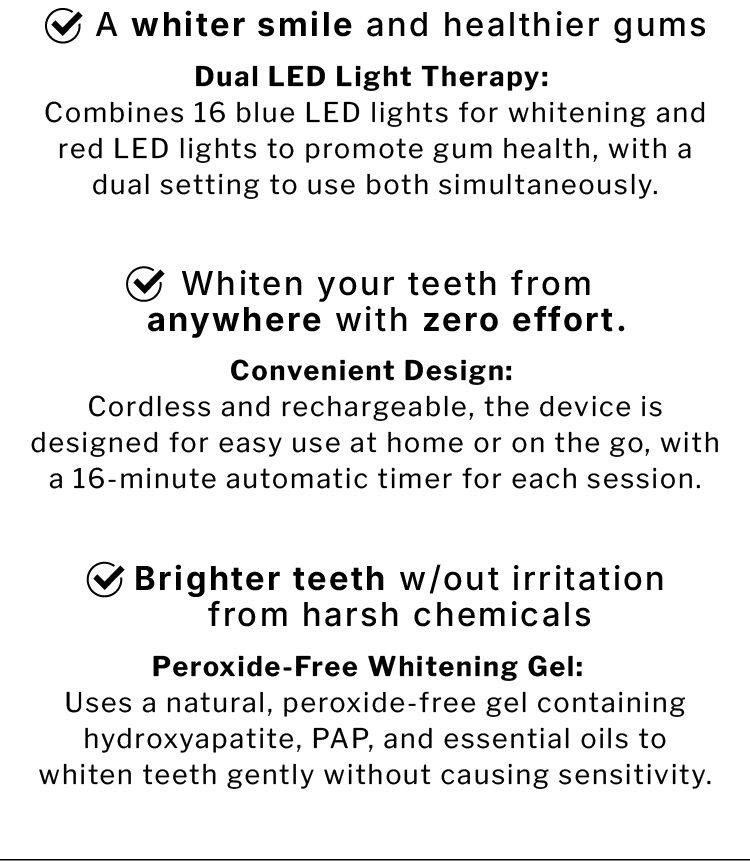 ✅ A whiter smile and healthier gums. Dual LED Light Therapy:  Combines 16 blue LED lights for whitening and red LED lights to promote gum health, with a dual setting to use both simultaneously.                  ✅ Whiten your teeth from anywhere with zero effort. Convenient Design:  Cordless and rechargeable, the device is designed for easy use at home or on the go, with a 16-minute automatic timer for each session.               ✅ Brighter teeth w/out irritation from harsh chemicals. Peroxide-Free Whitening Gel:  Uses a natural, peroxide-free gel containing hydroxyapatite, PAP, and essential oils to whiten teeth gently without causing sensitivity.