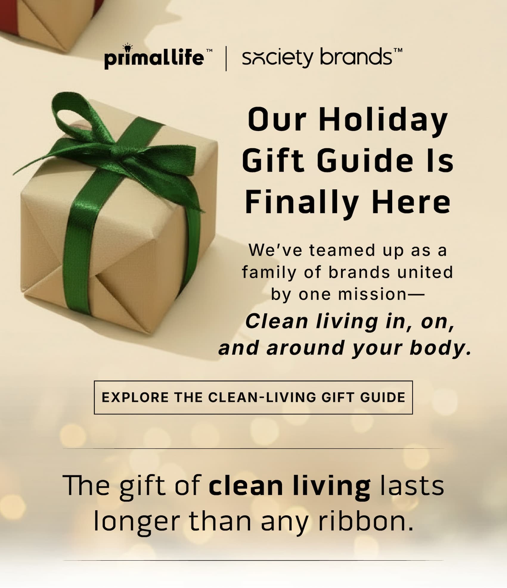 Our Holiday Gift Guide is Finally Here.                 We've teamed up a a family of brands united by one mission- Clean living in, on, and around your body.                  Explore the Clean-Living Gift Guide.                         The gift of clean living lasts longer than any ribbon. 