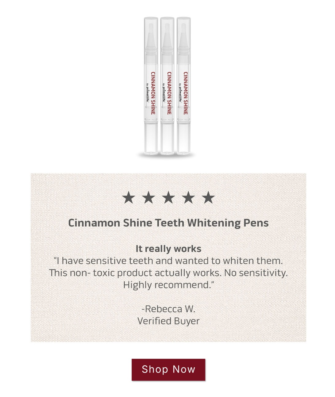 Shop Cinnamon Shine Teeth Whitening Pens.        5 Star Review: It really works I have sensitive teeth and wanted to whiten them . This non- toxic product actually works. No sensitivity. Highly recommend.  ~Rebecca W. Shop Cinnamon Shine Teeth Whitening Pens.        5 Star Review: It really works I have sensitive teeth and wanted to whiten them . This non- toxic product actually works. No sensitivity. Highly recommend.  ~Rebecca W.