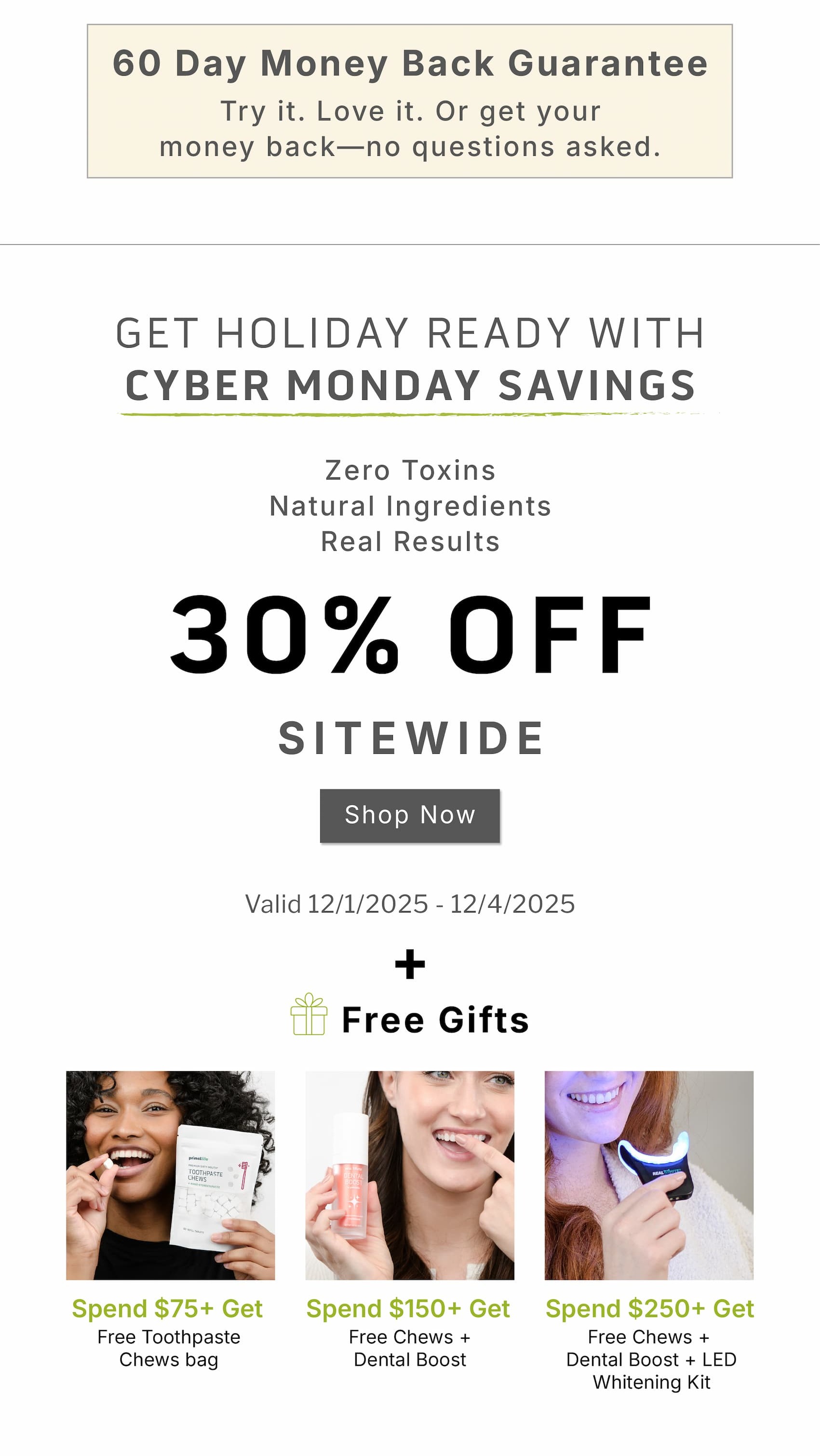 60 Day Money Back Guarantee. Try it. Love it. Or get your money back- no questions asked.             Get holiday ready with Cyber Monday savings. Zero toxins. Natural ingredients. Real results.             30% OFF  Sitewide              Valid 12/1/2025-12/4/2025              + Free gifts               Spend $75+ Get Free Toothpaste Chews bag                  Spend $150+ Get Free Chews + Dental Boost                  Spend $250+ Get Free Chews + Dental Boost + LED Whitening Kit                       One order tonight =30% off + free gifts