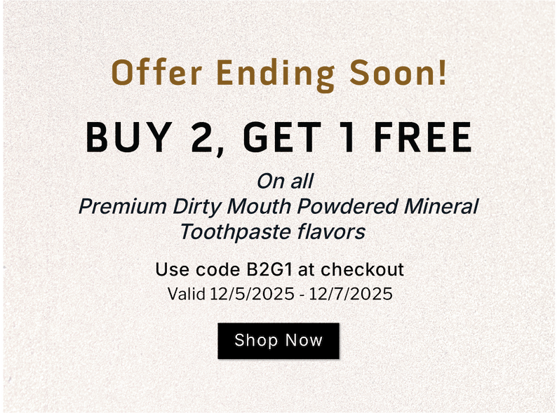 Offer ending soon!                    Buy 2, Get 1 Free on all Premium Dirty Mouth Powdered Mineral Toothpaste flavors.              SHOP NOW                    Valid 12/5/2025-12/7/2025