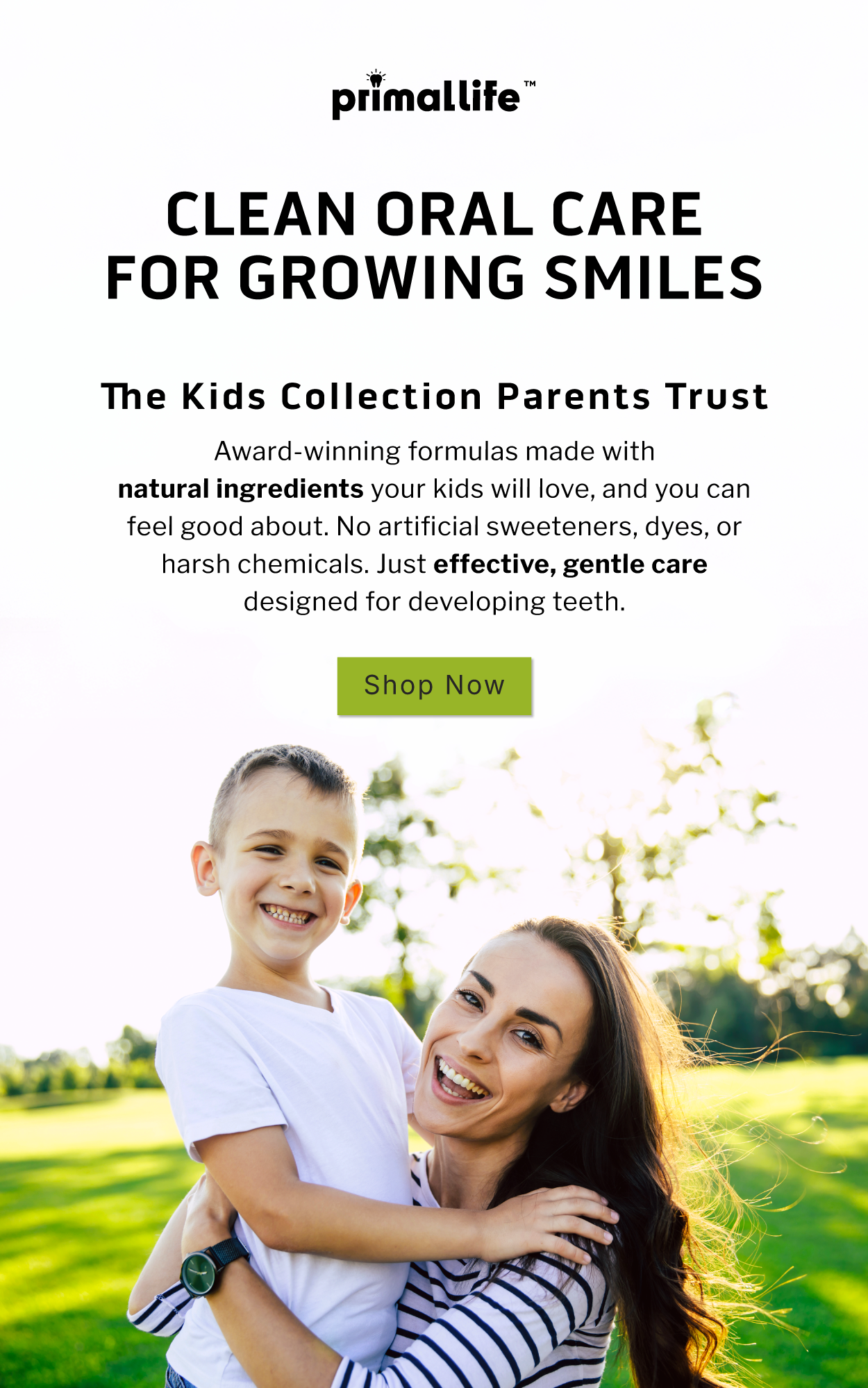 Clean, oral care for growing smiles. The Kids Collection Parents Trust. Award-winning formulas made with natural ingredients your kids will love, and you can feel good about. No artificial sweeteners, dyes, or harsh chemicals. Just effective, gentle care designed for developing teeth.               SHOP NOW
