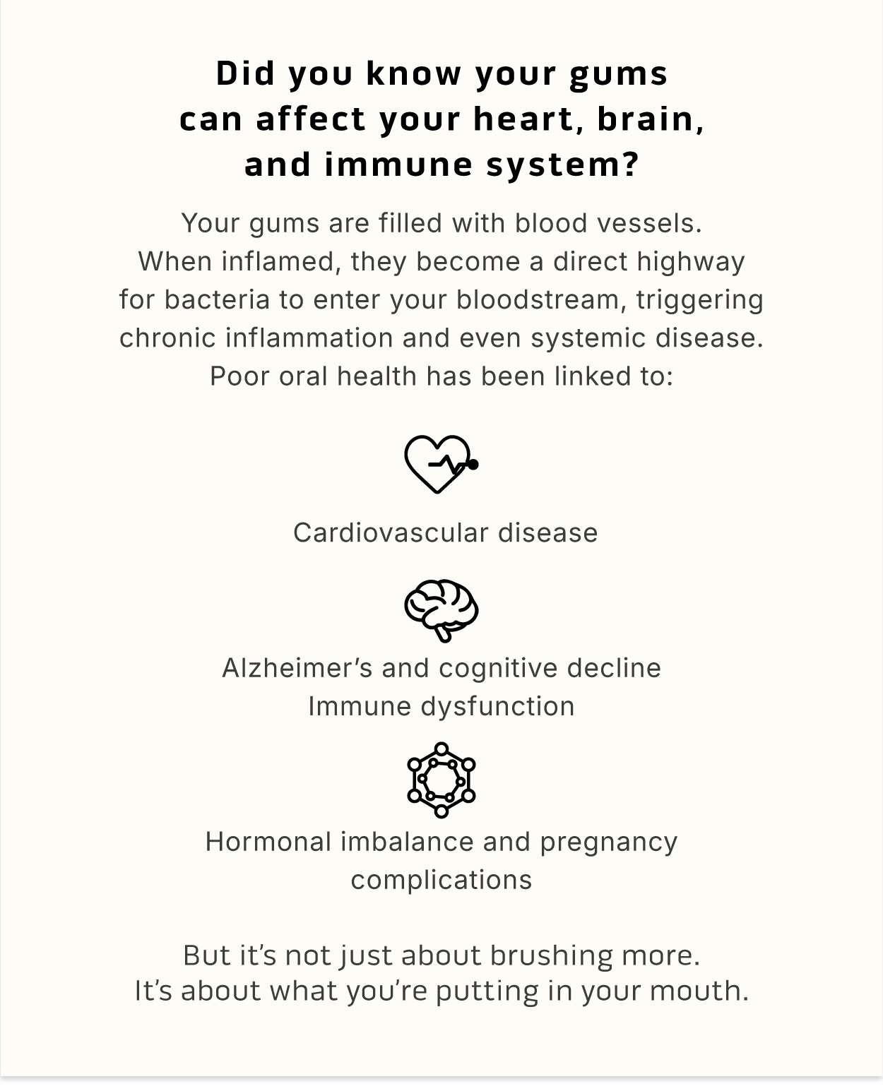 Did you know your gums can affect your heart, brain, and immune system? Your gums are filled with blood vessels. When inflamed, they become a direct highway for bacteria to enter your bloodstream, triggering chronic inflammation and even systemic disease. Poor oral health has been linked to: 🫀 Cardiovascular disease 🧠 Alzheimer's and cognitive decline 🤒 Immune dysfunction 🤰 Hormonal imbalance and pregnancy complications      But it's not just about brushing more. It's about what you're putting in your mouth.