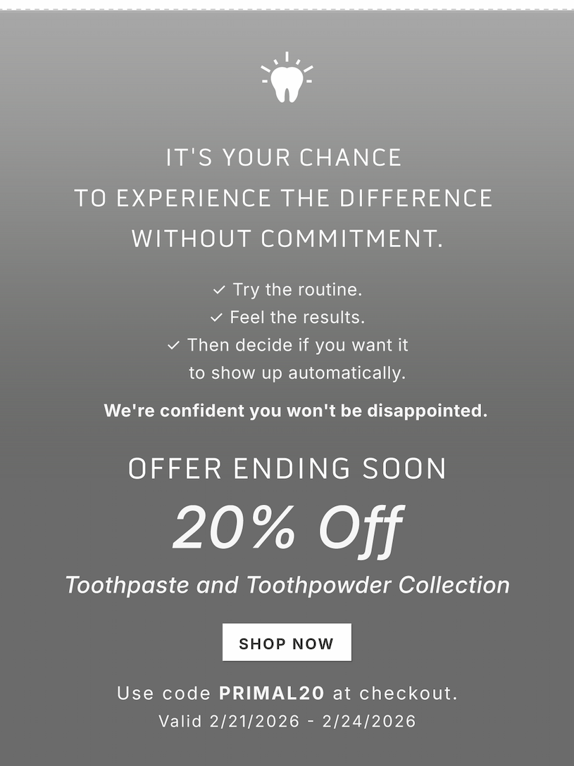 It's your chance to experience the difference without commitment.        ✓ Try the routine. ✓ Feel the results. ✓ Then decide if you want it to show up automatically.          We're confident you won't be disappointed.            Offer ending soon.         20% Off Toothpaste and Toothpowder Collection              Shop Now             Use code PRIMAL20 at checkout              Valid 2/21/2026-2/24/2026