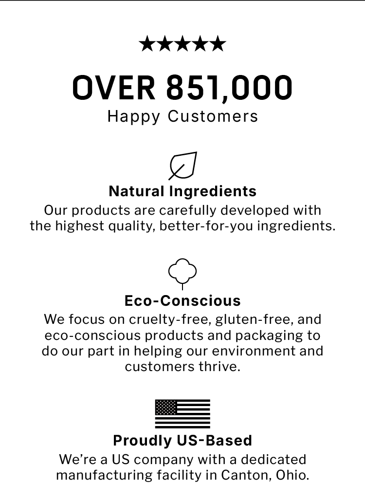 Over 851,000 Happy Customers.  Natural Ingredients Our products are carefully developed with the highest quality, better-for-you ingredients. Eco-Conscious We focus on cruelty-free, gluten-free, and eco-conscious products and  packaging to do our part in helping our environment and customers  thrive.         Proudly US-Based We're a US company with a dedicated manufacturing facility in Canton, Ohio.