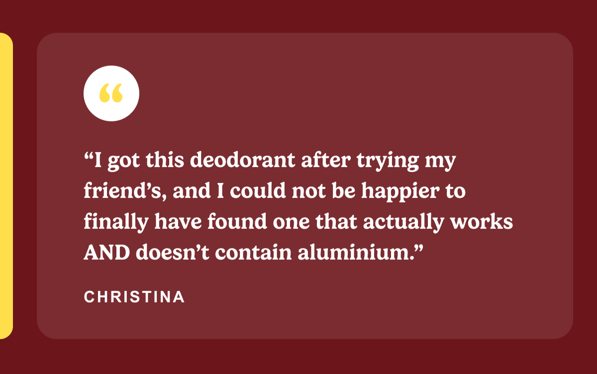 “I got this deodorant after trying my friend’s, and I could not be happier to finally have found one that actually works AND doesn’t contain aluminium.”