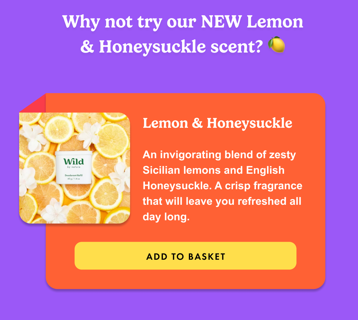 Why not try our NEW Lemon & Honeysuckle scent? An invigorating blend of zesty lemons and English honeysuckle.