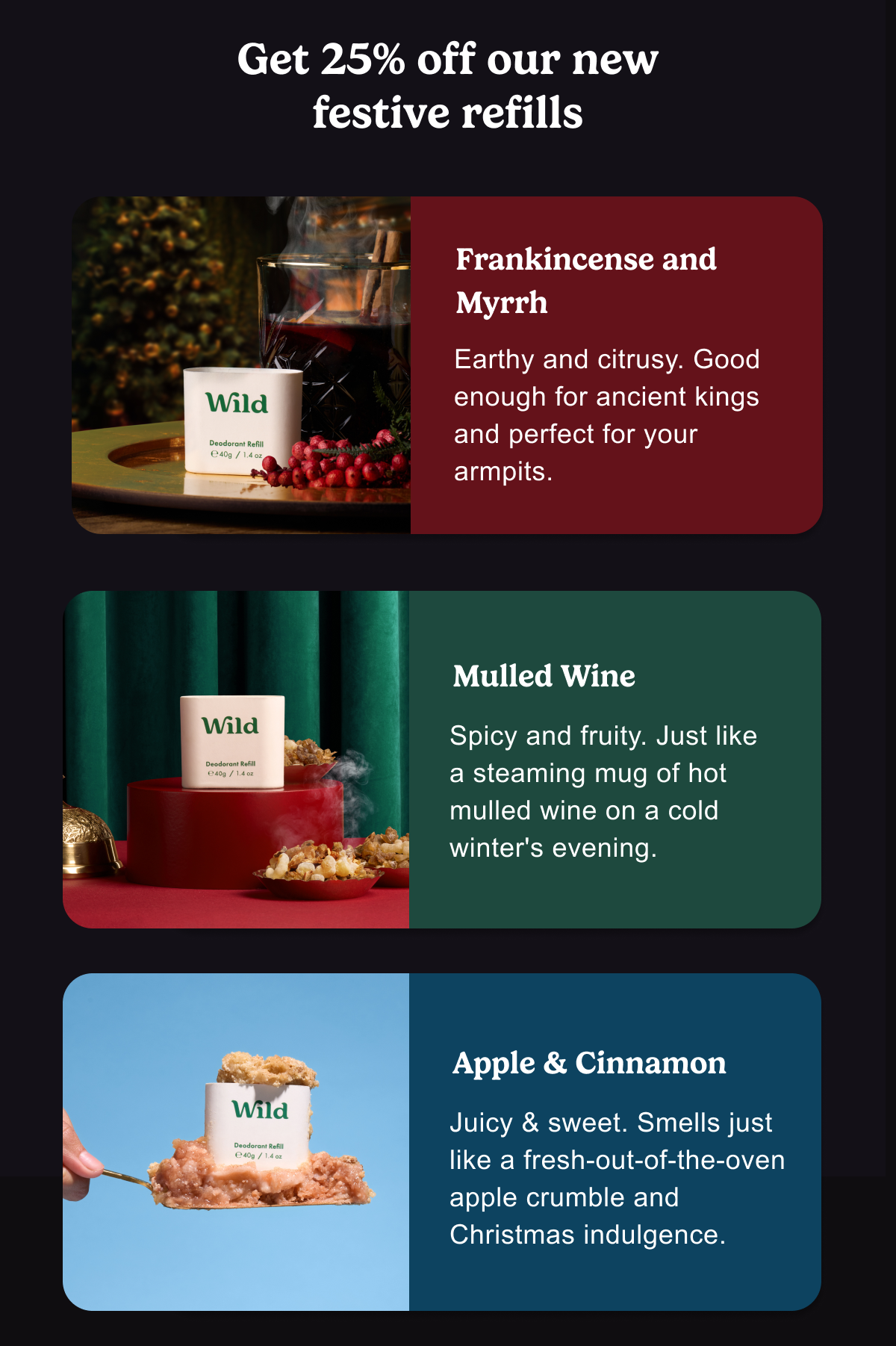 Get 25% off our new festive refills.Frankincense and Myrrh: Earthy and citrusy, Good enough for ancient kings and perfect for your armpits. 9:26 Apple & Cinnamon: Juicy & sweet. Smells just like a fresh-out-of-the-oven apple crumble and Christmas indulgence.