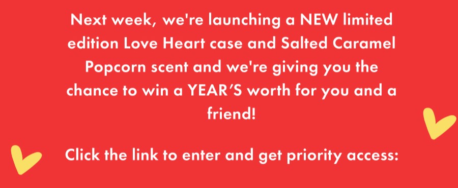 Next week, we're launching a NEW limited edition Love Heart case and Salted Caramel Popcorn scent and we're giving you the chance to win a YEARS worth for you and a friend!   Click the link to enter and get priority access: