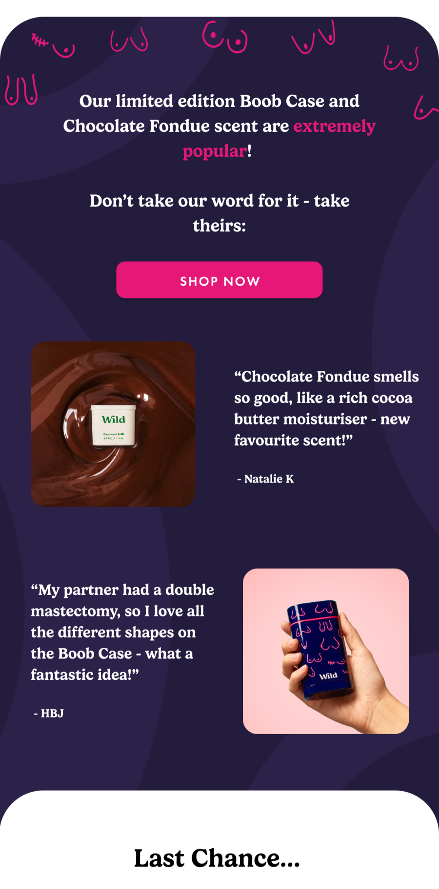 Our limited edition Boob Case and Chocolate Fondue scent are extremely popular! Don't take our word for it - take theirs: "Chocolate Fondue smells so good like a rich cocoa butter moisturiser - new favourite scent!" - Natalie K. "My partner had a double mastectomy, so I love alll the different shapes on the Boob Case - what a fantastic idea!" - HBJ