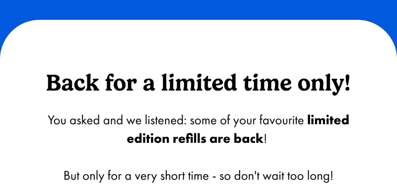 Back for a limited time only! You asked and we listened: some of your favourite limited edition refills are back! But only for a very short time - so don't wait too long!