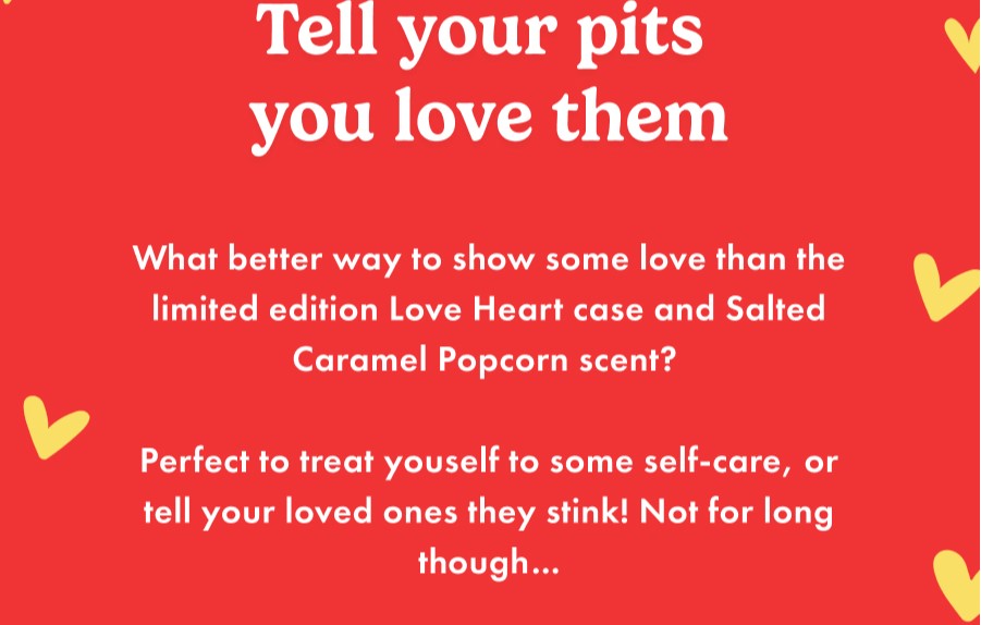 Tell your pits you love them. What better way to show some love than the limited edition Love Heart case and Salted Caramel Popcorn scent? Perfect to treat yourself to some self-care, or tell your loved ones they stink! Not for long though...