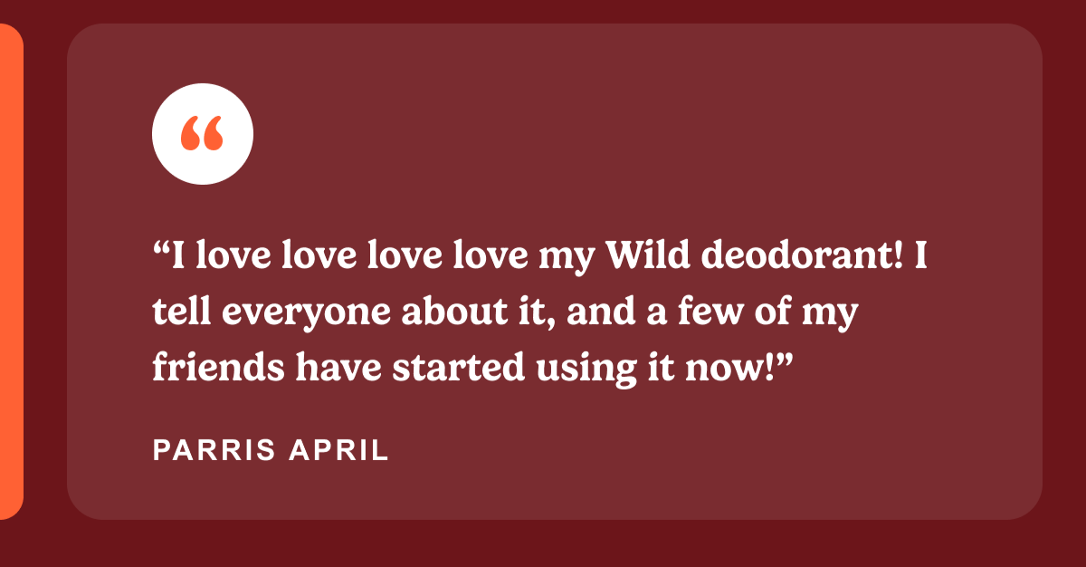 “I love love love love my Wild deodorant! I tell everyone about it, and a few of my friends have started using it now!”