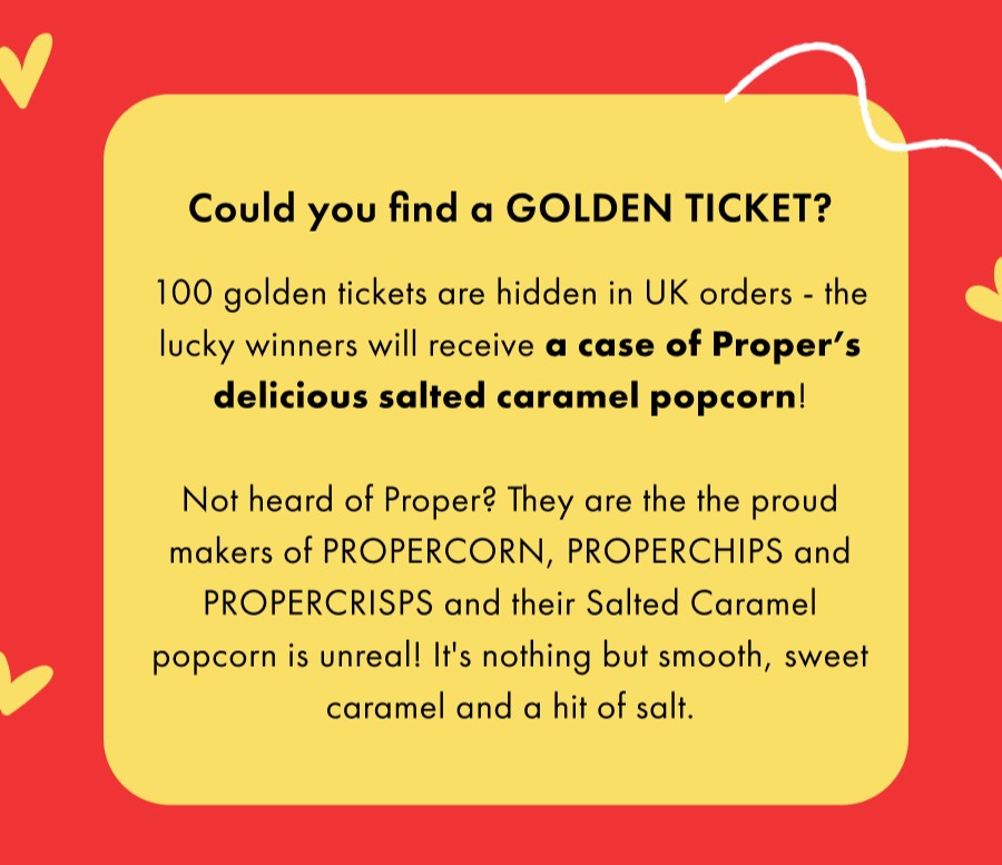 We've hidden GOLDEN TICKETS! 100 golden tickets are hidden in UK orders - the lucky winners will receive a case of Proper’s delicious salted caramel popcorn!  Not heard of Proper? They are the the proud makers of PROPERCORN, PROPERCHIPS and PROPERCRISPS and their Salted Caramel popcorn is unreal! It's nothing but smooth, sweet caramel and a hit of salt.