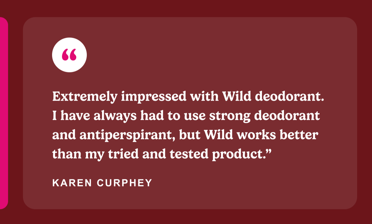 Extremely impressed with Wild deodorant. I have always had to use strong deodorant and antiperspirant, but Wild works better than my tried and tested product.”