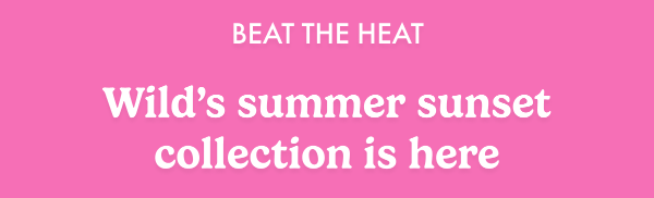 Beat the heat. Wild's summer sunset collection is here