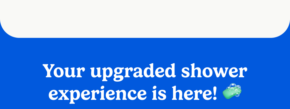 Your upgraded shower experience is here