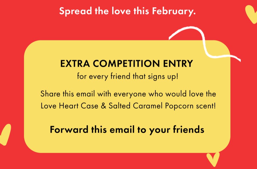 Spread the love this February. EXTRA COMPETITION ENTRY for every friend that signs up! Share this email with everyone who would love the Heart Case.