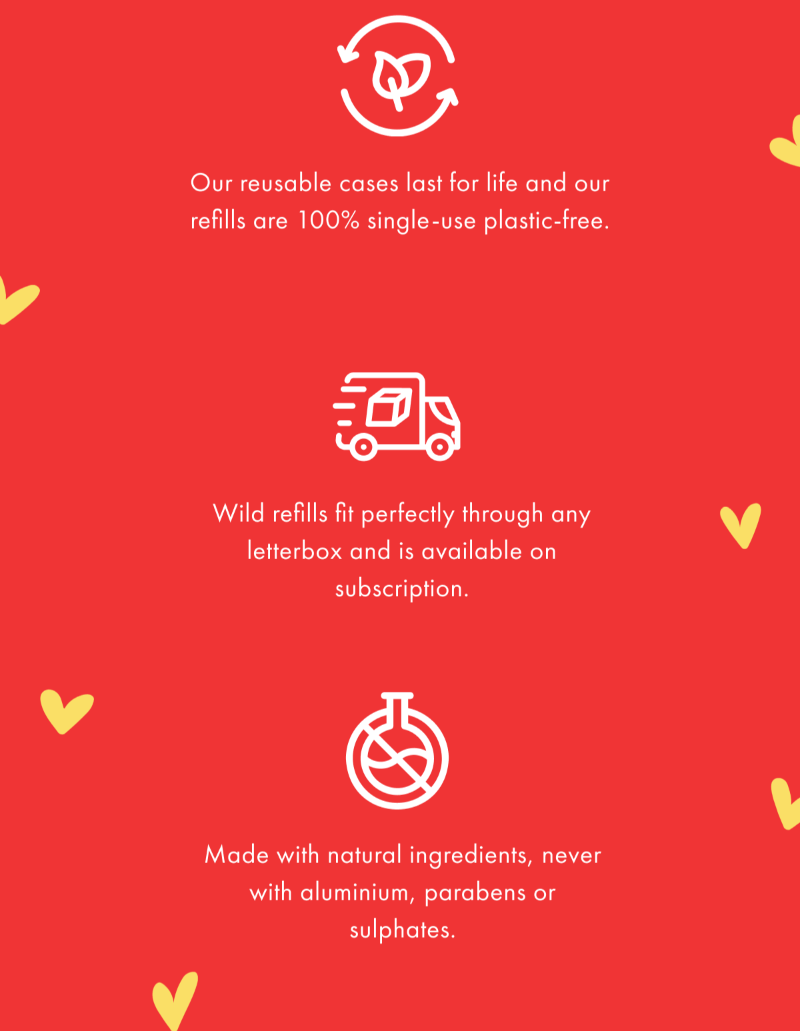 Our reusable cases last for life and our refills are 100% single-use plastic free. Wild refills fit perfectly through any letterbox and are available on subscription. Made with natural ingredients, never with aluminium, parabens or sulphates.