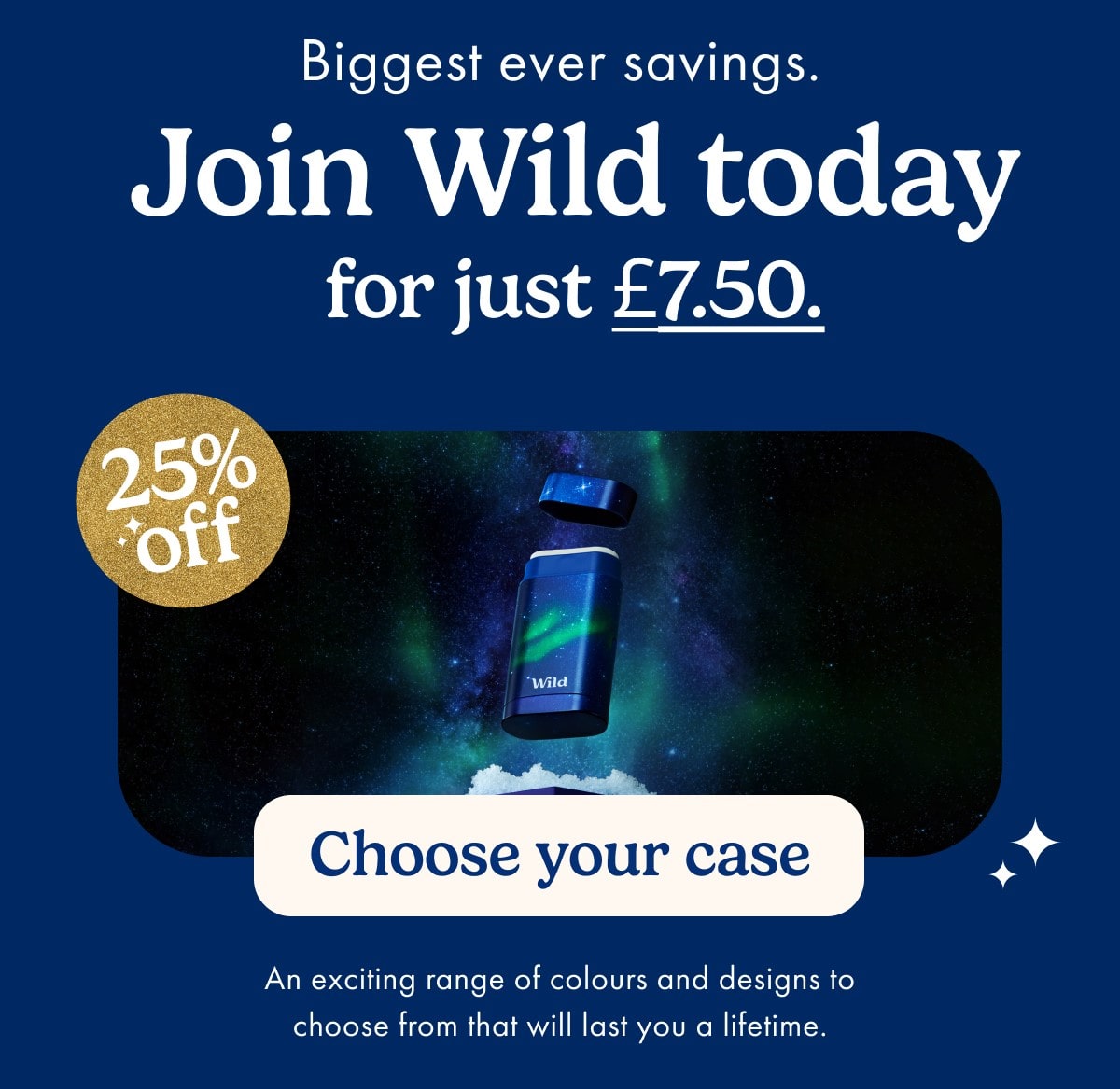 Join Wild today for just £7.50. 1. Choose your case 25% off