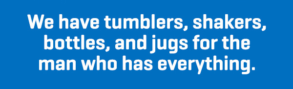 We have tumblers, shakers, bottles, and jugs for the man who has everything.