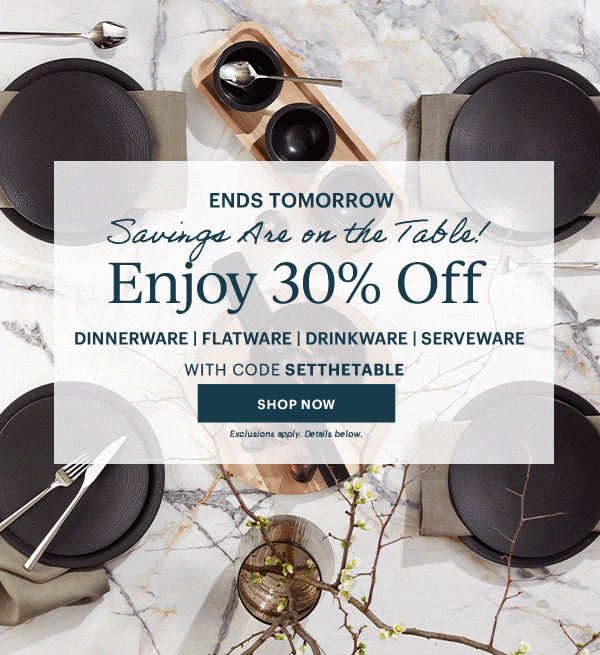 ENDS TOMORROW  Savings Are on the Table!  Enjoy 30% Off  DINNERWARE | FLATWARE | DRINKWARE | SERVEWARE  WITH CODE SETTHETABLE  [SHOP NOW] Exclusions apply. Details below.