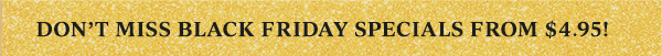 DON'T MISS BLACK FRIDAY SPECIALS FROM $4.95!