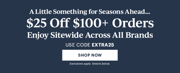 A Little Something for Seasons Ahead...  $25 Off $100+ Orders  Enjoy Sitewide Across All Brands  USE CODE EXTRA25  [SHOP NOW] Exclusions apply. Details below.