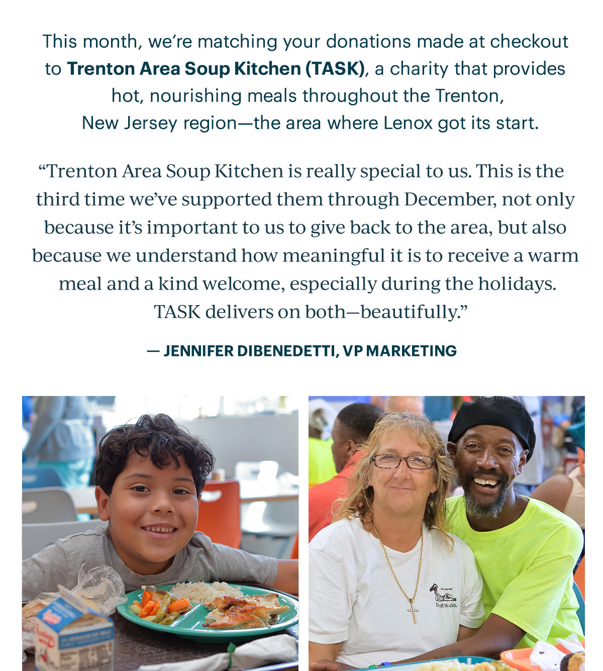 This month, we're matching your donations made at checkout to Trenton Area Soup Kitchen (TASK), a charity that provides hot, nourishing meals throughout the Trenton, New Jersey region—the area where Lenox got its start.  "Trenton Area Soup Kitchen is really special to us. This is the third time we've supported them through December, not only because it's important to give back to the area, but also because we understand how meaningful it is to receive a warm meal and a kind welcome, especially during the holidays. TASK delivers on both—beautifully."  - JENNIFER DIBENEDETTI, VP MARKETING