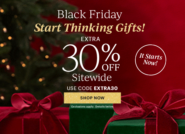 Black Friday  Start Thinking Gifts  EXTRA  30% OFF  Sitewide  USE CODE EXTRA30  [SHOP NOW] Exclusions apply. Details below.  It Starts Now!