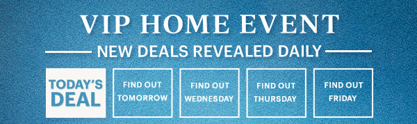 VIP HOME EVENT  NEW DEALS REVEALED DAILY