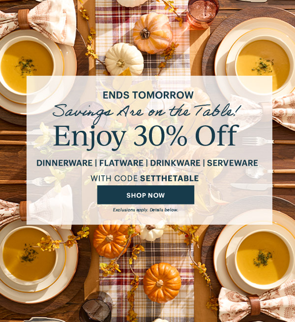 ENDS TOMORROW  Savings Are on the Table  Enjoy 30% Off  DINNERWARE | FLATWARE | DRINKWARE | SERVEWARE  WITH CODE SETTHETABLE  [SHOP NOW] Exclusions apply. Details below.