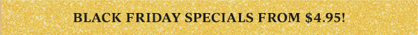 BLACK FRIDAY SPECIALS FROM $4.95!