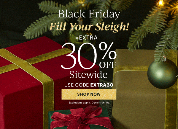 Black Friday  Fill Your Sleigh!  EXTRA  30% OFF  Sitewide  USE CODE EXTRA30  [SHOP NOW] Exclusions apply. Details below.