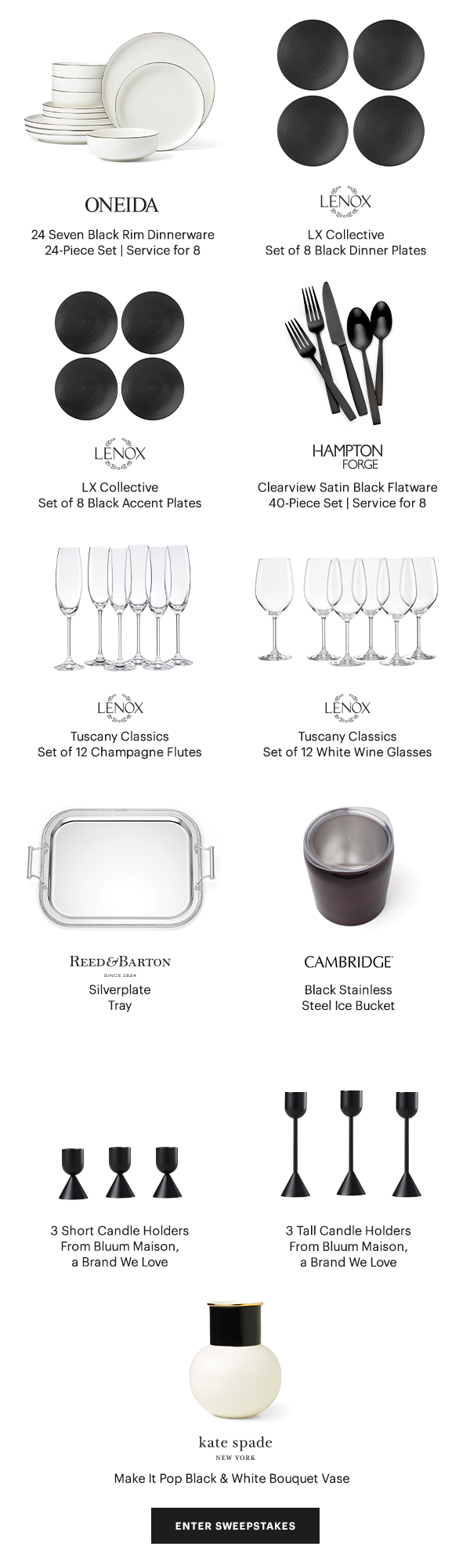 ONEIDA 24 Seven Black Rim Dinnerware 24-Piece Set | Service for 8  LENOX LX Collective Black Dinner Plates Set of 8  LENOX LX Collective Black Accent Plates Set of 8  HAMPTON FORGE Clearview Satin Black Flatware 40-Piece Set | Service for 8  LENOX Tuscany Classics Champagne Flutes Set of 12  LENOX Tuscany Classics White Wine Glasses Set of 12  REED & BARTON Silverplate Tray  CAMBRIDGE Black Stainless Steel Ice Bucket  3 Short Candle Holders From Bluum Maison, a Brand We Love  3 Tall Candle Holders From Bluum Maison, a Brand We Love  kate spade NEW YORK Make It Pop Black & White Bouquet Vase  [ENTER SWEEPSTAKES]