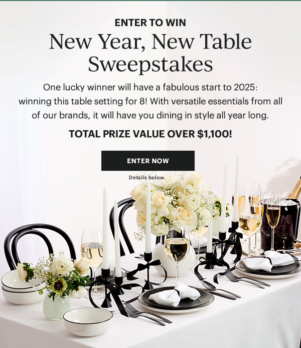 ENTER TO WIN  New Year, New Table Sweepstakes  One lucky winner will have a fabulous start to 2025: winning this table setting for 8! With versatile essentials from all of our brands, it will have you dining in style all year long.  TOTAL PRIZE VALUE OVER $1,100!  [ENTER NOW] Details below.
