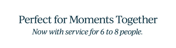 Perfect for Moments Together  Now with service for 6 to 8 people.