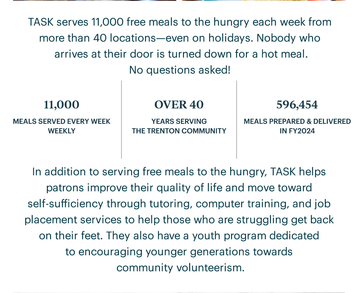 TASK serves 11,000 free meals to the hungry each week from more than 40 locations—even on holidays. Nobody who arrives at their door is turned down for a hot meal. No questions asked!  11,000 MEALS SERVED EVERY WEEK WEEKLY | OVER 40 YEARS SERVING THE TRENTON COMMUNITY | 596,454 MEALS PREPARED & DELIVERED IN FY2024  In addition to serving free meals to the hungry, TASK helps patrons improve their quality of life and move toward self-sufficiency through tutoring, computer training, and job placement services to help those who are struggling get back on their feet. They also have a youth program dedicated to encouraging younger generations towards community volunteerism.