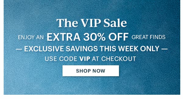 The VIP Sale  ENJOY AN EXTRA 30% OFF GREAT FINDS  -EXCLUSIVE SAVINGS THIS WEEK ONLY-  USE CODE VIP AT CHECKOUT  [SHOP NOW]
