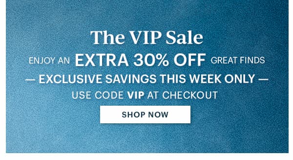 The VIP Sale  ENJOY AN EXTRA 30% OFF GREAT FINDS  -EXCLUSIVE SAVINGS THIS WEEK ONLY-  USE CODE VIP AT CHECKOUT  [SHOP NOW]