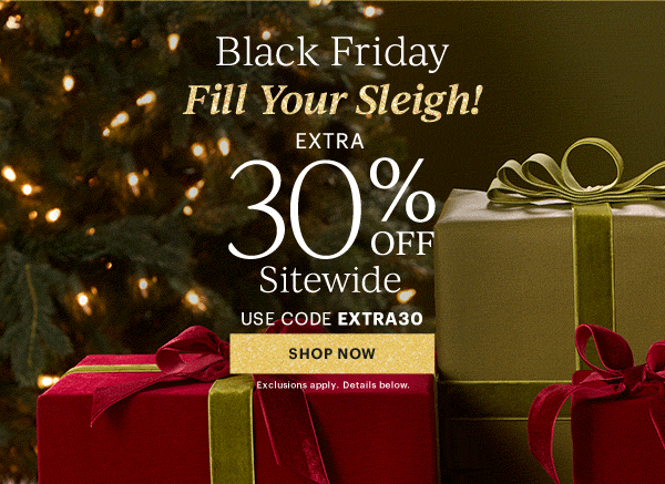 Black Friday  Fill Your Sleigh!  EXTRA  30% OFF  Sitewide  USE CODE EXTRA30  [SHOP NOW] Exclusions apply. Details below.