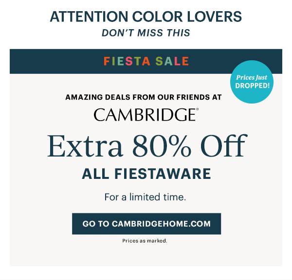 ATTENTION COLOR LOVERS DON'T MISS THIS FIESTA SALE Amazing deals from our friends at Cambridge Extra 80% Off All Fiestaware For a limited time. Prices just DROPPED! Go to cambridgehome.com Prices as marked.