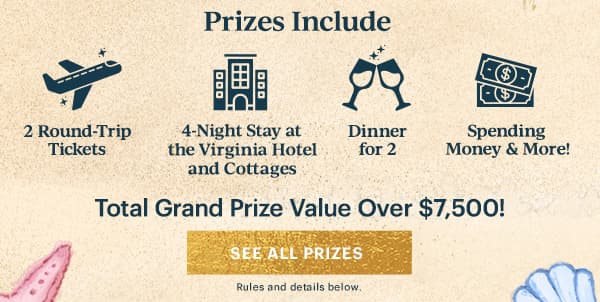 Prizes Include  2 Round-Trip Tickets  4-Night Stay at the Virginia Hotel and Cottages  Dinner for 2  Spending Money & More  Total Grand Prize Value Over $7,500!  [SEE ALL PRIZES] Rules and details below.