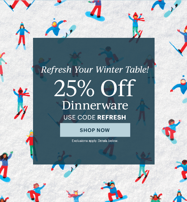 Refresh Your Winter Table!  25% Off  Dinnerware Flatware  Drinkware  Serveware  USE CODE REFRESH  [SHOP NOW] Exclusions apply. Details below.