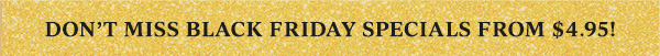 DON'T MISS BLACK FRIDAY SPECIALS FROM $4.95!