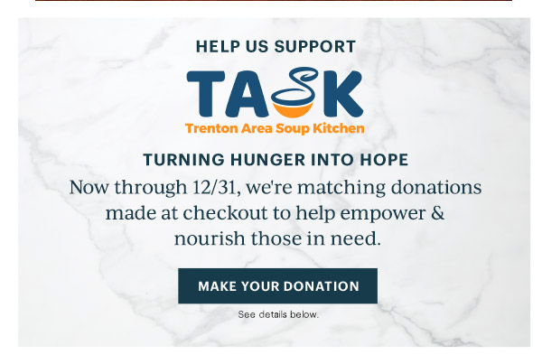 HELP US SUPPORT  TASK  Trenton Area Soup Kitchen  TURNING HUNGER INTO HOPE  Now through 12/31, we're matching donations made at checkout to help empower & nourish those in need.  [MAKE YOUR DONATION] See details below.