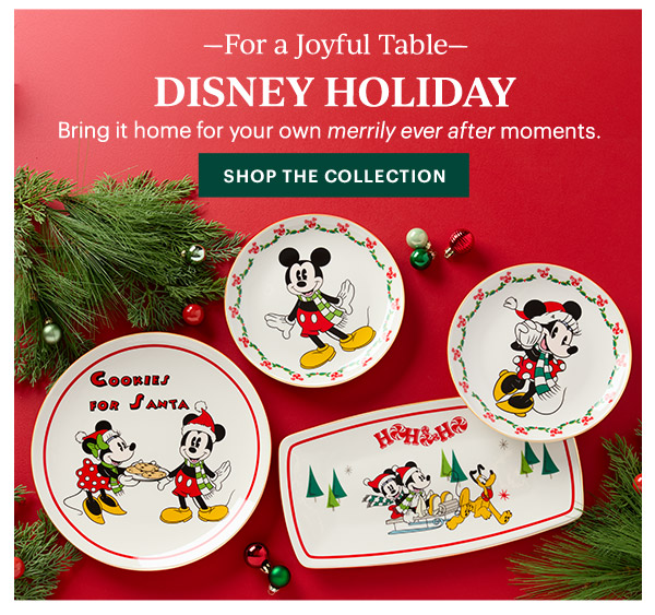 —For a Joyful Table—  DISNEY HOLIDAY  Bring it home for your own merrily ever after moments.  [SHOP THE COLLECTION]