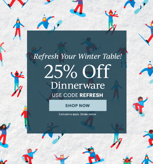 Refresh Your Winter Table!  25% Off  Dinnerware  Flatware  Drinkware  Serveware  USE CODE REFRESH  [SHOP NOW] Exclusions apply. Details below.