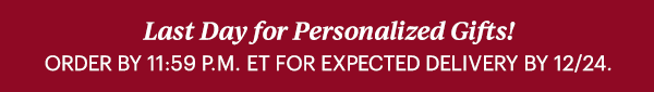 Last Day for Personalized Gifts!  ORDER BY 11:59 P.M. ET FOR EXPECTED DELIVERY BY 12/24.
