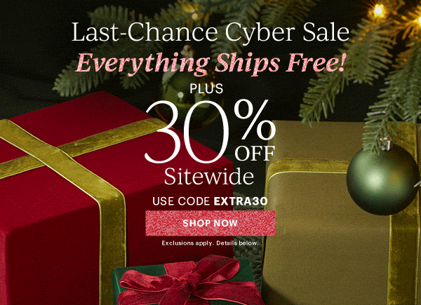 Last-Chance Cyber Sale  Everything Ships Free!  PLUS  30%  OFF  Sitewide  USE CODE EXTRA30  [SHOP NOW] Exclusions apply. Details below.